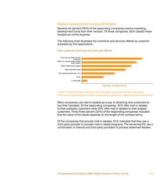 Market development funds and rebates
Seventy-six percent (76%) of the responding companies receive marketing
development funds from their vendors. Of those companies, 85% classify these
receipts as contra-expense.

The following chart illustrates the incentives and services offered as customer
subsidies by the respondents.

New customer incentives and services offered

     Free services (free minutes
                       of service)                                                 11
Mail-in or internet based rebate
                    (cash based)                                             10

    Instant rebate (cash based)                                          9

           Waive activation fees                                   8

 Free goods (accessories, etc.)                         6

                           Other             4

                    In store gifts   1

                                             Number of respondents

* Other includes third-party gift cards, airline vouchers, gas cards, and free downloads.
Chart sums to greater than the number of responding companies as multiple responses were allowed.


Many companies use mail-in rebates as a way of attracting new customers to
buy their handsets. Of the responding companies, 44% offer mail-in rebates
to their postpaid customers while 33% offer mail-in rebates to their prepaid
customers. Thirty-three percent (33%) of the responding companies indicated
that the value of the rebate depends on the length of the contract terms.

Of the companies that provide mail-in rebates, 91% indicated that they use a
third-party provider to process mail-in rebate programs. The remaining 9% use a
combination of internal and third-party providers to process redeemed rebates.




PricewaterhouseCoopers 2008 Global Wireless Industry Survey                                 | 45
 