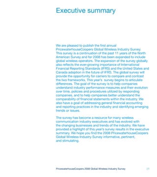 Executive summary



We are pleased to publish the first annual
PricewaterhouseCoopers Global Wireless Industry Survey.
This survey is a continuation of the past 11 years of the North
American Survey and for 2008 has been expanded to include
global wireless operators. The expansion of the survey globally
also reflects the ever-growing importance of International
Financial Reporting Standards (IFRS) and the United States and
Canada adoption in the future of IFRS. The global survey will
provide the opportunity for carriers to compare and contrast
the two frameworks. This year’s survey begins to articulate
differences. The goal of the survey is to help companies
understand industry performance measures and their evolution
over time, policies and procedures utilized by responding
companies, and to help companies better understand the
comparability of financial statements within the industry. We
also have a goal of addressing general financial accounting
and reporting practices in the industry and identifying emerging
trends or issues.

The survey has become a resource for many wireless
communication industry executives and has evolved with
the changing businesses and trends of the industry. We have
provided a highlight of this year’s survey results in the executive
summary. We hope you find the 2008 PricewaterhouseCoopers
Global Wireless Industry Survey informative, pertinent,
and stimulating.




PricewaterhouseCoopers 2008 Global Wireless Industry Survey      |1
 