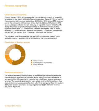 Revenue recognition


Other revenue activities
Fifty-six percent (56%) of the responding companies are currently or expect to
be eligible for the status of Eligible Telecommunication Carrier (ETC) this year. Of
the companies with revenue greater than $5.0 billion, 63% receive ETC revenue;
and of the companies with revenue of less than $5.0 billion, 50% receive ETC
revenue. We asked those who are receiving or expect to receive ETC amounts
during the period to specify what percentage of their service revenues they
expect to derive from ETC distributions. Of those that replied, 78% of those
receiving ETC revenue expect less than one percent, 11% expect between two
percent and five percent, and 11% expect more than five percent.

The following chart illustrates how the responding companies classify costs
related to directory assistance (e.g., 411 calls) on the income statement.

Classification of directory services



    25%




                          56%
   19%
                                        Cost of services
                                        Customer service expense/G&A
                                        Cost of revenues




Revenue assurance
The revenue assurance function plays an important role in ensuring adequate
internal controls over financial reporting and in minimizing revenue leakage. In
fact, each of the 18 respondents currently has a dedicated revenue assurance
function. The responding companies were asked what level of importance they
place on the revenue assurance function within their company. Sixty-five percent
(65%) rate revenue assurance as very important and 35% consider revenue
assurance important.




48 | Beyond the horizon
 