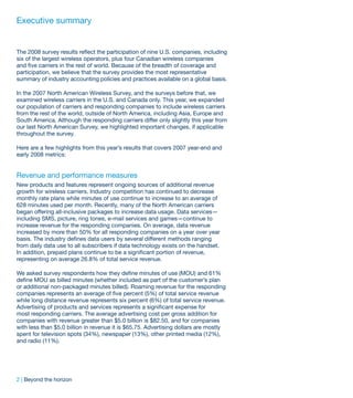 Executive summary


The 2008 survey results reflect the participation of nine U.S. companies, including
six of the largest wireless operators, plus four Canadian wireless companies
and five carriers in the rest of world. Because of the breadth of coverage and
participation, we believe that the survey provides the most representative
summary of industry accounting policies and practices available on a global basis.

In the 2007 North American Wireless Survey, and the surveys before that, we
examined wireless carriers in the U.S. and Canada only. This year, we expanded
our population of carriers and responding companies to include wireless carriers
from the rest of the world, outside of North America, including Asia, Europe and
South America. Although the responding carriers differ only slightly this year from
our last North American Survey, we highlighted important changes, if applicable
throughout the survey.

Here are a few highlights from this year’s results that covers 2007 year-end and
early 2008 metrics:


Revenue and performance measures
New products and features represent ongoing sources of additional revenue
growth for wireless carriers. Industry competition has continued to decrease
monthly rate plans while minutes of use continue to increase to an average of
628 minutes used per month. Recently, many of the North American carriers
began offering all-inclusive packages to increase data usage. Data services—
including SMS, picture, ring tones, e-mail services and games—continue to
increase revenue for the responding companies. On average, data revenue
increased by more than 50% for all responding companies on a year over year
basis. The industry defines data users by several different methods ranging
from daily data use to all subscribers if data technology exists on the handset.
In addition, prepaid plans continue to be a significant portion of revenue,
representing on average 26.8% of total service revenue.

We asked survey respondents how they define minutes of use (MOU) and 61%
define MOU as billed minutes (whether included as part of the customer’s plan
or additional non-packaged minutes billed). Roaming revenue for the responding
companies represents an average of five percent (5%) of total service revenue
while long distance revenue represents six percent (6%) of total service revenue.
Advertising of products and services represents a significant expense for
most responding carriers. The average advertising cost per gross addition for
companies with revenue greater than $5.0 billion is $82.50, and for companies
with less than $5.0 billion in revenue it is $65.75. Advertising dollars are mostly
spent for television spots (34%), newspaper (13%), other printed media (12%),
and radio (11%).




2 | Beyond the horizon
 