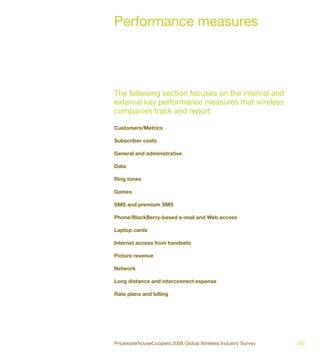 Performance measures




The following section focuses on the internal and
external key performance measures that wireless
companies track and report.

Customers/Metrics

Subscriber costs

General and administrative

Data

Ring tones

Games

SMS and premium SMS

Phone/BlackBerry-based e-mail and Web access

Laptop cards

Internet access from handsets

Picture revenue

Network

Long distance and interconnect expense

Rate plans and billing




PricewaterhouseCoopers 2008 Global Wireless Industry Survey   | 63
 