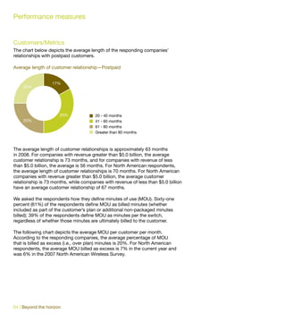 Performance measures


Customers/Metrics
The chart below depicts the average length of the responding companies’
relationships with postpaid customers.

Average length of customer relationship—Postpaid


                  17%
    25%




                      33%              20 - 40 months
    25%                                41 - 60 months
                                       61 - 80 months
                                       Greater than 80 months



The average length of customer relationships is approximately 63 months
in 2008. For companies with revenue greater than $5.0 billion, the average
customer relationship is 73 months, and for companies with revenue of less
than $5.0 billion, the average is 56 months. For North American respondents,
the average length of customer relationships is 70 months. For North American
companies with revenue greater than $5.0 billion, the average customer
relationship is 73 months, while companies with revenue of less than $5.0 billion
have an average customer relationship of 67 months.

We asked the respondents how they define minutes of use (MOU). Sixty-one
percent (61%) of the respondents define MOU as billed minutes (whether
included as part of the customer’s plan or additional non-packaged minutes
billed); 39% of the respondents define MOU as minutes per the switch,
regardless of whether those minutes are ultimately billed to the customer.

The following chart depicts the average MOU per customer per month.
According to the responding companies, the average percentage of MOU
that is billed as excess (i.e., over plan) minutes is 20%. For North American
respondents, the average MOU billed as excess is 7% in the current year and
was 6% in the 2007 North American Wireless Survey.




64 | Beyond the horizon
 