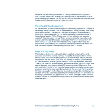 We asked the responding companies to identify the method through which
their postpaid subscribers receive their monthly invoices. On average, 85% of
subscribers receive a paper bill. Six percent (6%) receive bills electronically while
five percent (5%) do not receive any type of invoice.


Property, plant and equipment
As the demands of subscribers change and the industry experiences changes in
technology and equipment, 76% of the respondents stated that they have either
recorded impairment charges or accelerated depreciation. The respondents
stated that the primary drivers of this decision included obsolescence due to
technological updates (77%). The demand for new products and services,
especially data, translates into significant amounts of capital expenditures. On
average, capital expenditures as a percentage of service revenue was 21.2%
or an average of $122.24 per subscriber. Seventy-six percent (76%) of the
respondents indicated they had performed an inventory of network assets and
over half had completed the inventory within the past 12 months.


Legal and regulatory
The Sarbanes-Oxley Act continues to be an area that consumes time and
resources for wireless carriers even four years after its implementation in the
United States. One trend that has continued is the reduction in the number of
key controls that are tested each year. The average number of controls tested
for companies with revenue greater than $5.0 billion has decreased from over
1,300 to just over 400, and companies with revenue of less than $5.0 billion have
seen a decrease from approximately 700 to approximately 125 controls. The
decrease in the number of key controls has evolved as companies place greater
emphasis on entity level controls. Consistent with the prior year North American
Wireless Industry Survey, fixed assets, financial reporting and general computer
controls remain the largest sources of significant deficiencies. The Securities and
Exchange Commission (SEC) continues to be active among the North American
wireless carriers as over half of the respondents received comment letters in the
last three years.




PricewaterhouseCoopers 2008 Global Wireless Industry Survey                       |3
 