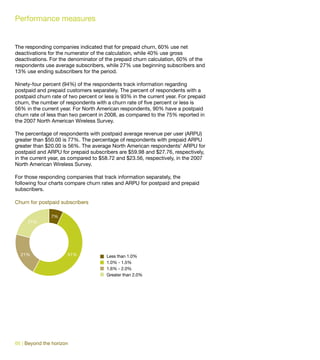 Performance measures


The responding companies indicated that for prepaid churn, 60% use net
deactivations for the numerator of the calculation, while 40% use gross
deactivations. For the denominator of the prepaid churn calculation, 60% of the
respondents use average subscribers, while 27% use beginning subscribers and
13% use ending subscribers for the period.

Ninety-four percent (94%) of the respondents track information regarding
postpaid and prepaid customers separately. The percent of respondents with a
postpaid churn rate of two percent or less is 93% in the current year. For prepaid
churn, the number of respondents with a churn rate of five percent or less is
56% in the current year. For North American respondents, 90% have a postpaid
churn rate of less than two percent in 2008, as compared to the 75% reported in
the 2007 North American Wireless Survey.

The percentage of respondents with postpaid average revenue per user (ARPU)
greater than $50.00 is 77%. The percentage of respondents with prepaid ARPU
greater than $20.00 is 56%. The average North American respondents’ ARPU for
postpaid and ARPU for prepaid subscribers are $59.98 and $27.76, respectively,
in the current year, as compared to $58.72 and $23.56, respectively, in the 2007
North American Wireless Survey.

For those responding companies that track information separately, the
following four charts compare churn rates and ARPU for postpaid and prepaid
subscribers.

Churn for postpaid subscribers

               7%
     21%




  21%                 51%              Less than 1.0%
                                       1.0% - 1.5%
                                       1.6% - 2.0%
                                       Greater than 2.0%




66 | Beyond the horizon
 