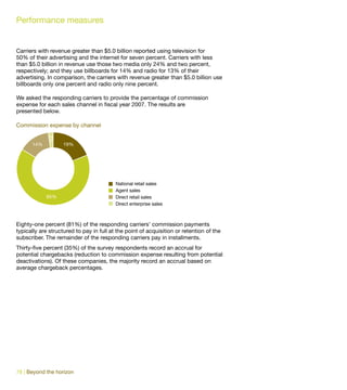Performance measures


Carriers with revenue greater than $5.0 billion reported using television for
50% of their advertising and the internet for seven percent. Carriers with less
than $5.0 billion in revenue use those two media only 24% and two percent,
respectively; and they use billboards for 14% and radio for 13% of their
advertising. In comparison, the carriers with revenue greater than $5.0 billion use
billboards only one percent and radio only nine percent.

We asked the responding carriers to provide the percentage of commission
expense for each sales channel in fiscal year 2007. The results are
presented below.

Commission expense by channel
             2%




      14%           19%




                                          National retail sales
                                          Agent sales
            65%                           Direct retail sales
                                          Direct enterprise sales



Eighty-one percent (81%) of the responding carriers’ commission payments
typically are structured to pay in full at the point of acquisition or retention of the
subscriber. The remainder of the responding carriers pay in installments.
Thirty-five percent (35%) of the survey respondents record an accrual for
potential chargebacks (reduction to commission expense resulting from potential
deactivations). Of these companies, the majority record an accrual based on
average chargeback percentages.




78 | Beyond the horizon
 
