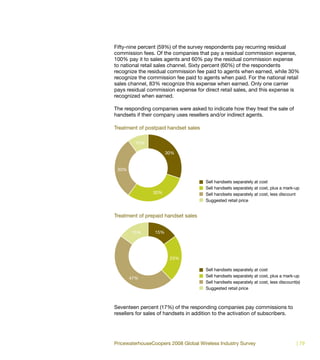 Fifty-nine percent (59%) of the survey respondents pay recurring residual
commission fees. Of the companies that pay a residual commission expense,
100% pay it to sales agents and 60% pay the residual commission expense
to national retail sales channel. Sixty percent (60%) of the respondents
recognize the residual commission fee paid to agents when earned, while 30%
recognize the commission fee paid to agents when paid. For the national retail
sales channel, 83% recognize this expense when earned. Only one carrier
pays residual commission expense for direct retail sales, and this expense is
recognized when earned.

The responding companies were asked to indicate how they treat the sale of
handsets if their company uses resellers and/or indirect agents.

Treatment of postpaid handset sales

         10%

                       30%


 30%

                                       Sell handsets separately at cost
                                       Sell handsets separately at cost, plus a mark-up
                30%                    Sell handsets separately at cost, less discount
                                       Suggested retail price


Treatment of prepaid handset sales


       15%       15%




                        23%

                                       Sell handsets separately at cost
       47%                             Sell handsets separately at cost, plus a mark-up
                                       Sell handsets separately at cost, less discount(s)
                                       Suggested retail price



Seventeen percent (17%) of the responding companies pay commissions to
resellers for sales of handsets in addition to the activation of subscribers.




PricewaterhouseCoopers 2008 Global Wireless Industry Survey                            | 79
 
