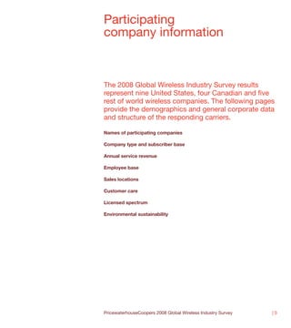 Participating
company information



The 2008 Global Wireless Industry Survey results
represent nine United States, four Canadian and five
rest of world wireless companies. The following pages
provide the demographics and general corporate data
and structure of the responding carriers.

Names of participating companies

Company type and subscriber base

Annual service revenue

Employee base

Sales locations

Customer care

Licensed spectrum

Environmental sustainability




PricewaterhouseCoopers 2008 Global Wireless Industry Survey   |5
 