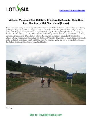 www.lotussiatravel.com



    Vietnam Mountain Bike Holidays: Cycle Lao Cai Sapa Lai Chau Dien
              Bien Phu Son La Mai Chau Hanoi (9 days)
This is a mountain cycling adventure trip Lotussia Travel provides in the North-Western Vietnam where you will enjoy
pedaling much up and downhill on both paved roads and single dirt tracks, through local hill tribe villages and rice
paddy fields. Begin your biking adventures in Sapa and bike through Tam Duong, Phong Tho, Lai Chau, Muong Lay,
Dien Bien Phu, Tuan Giao, Son La, Moc Chau, Mai Chau and end it up in Hanoi. Opportunity to visit highland markets,
war sites and to experience different ethnic cultures. The mountain biking tour is provided with visits to ethnic
villages, offering the opportunity to meet up with the Flower H’mong, the Giay and the Lu people. You sometimes bike
on the back roads, single tracks and off-road biking trails. The mountain cycling tour can be arranged all year round.
But the best time to travel this itinerary is April and October.




Itinerary:
 