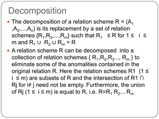 Decomposition
 The decomposition of a relation scheme R = (A1
,A2,...,An) is its replacement by a set of relation
schemes {R1,R2,...,Rm} such that R1 ≤ R for 1 ≤ i ≤
m and R1 ∪ R2 ∪ Rm = R
 A relation scheme R can be decomposed into a
collection of relation schemes { R1,R2,R3..., Rm } to
eliminate some of the anomalities contained in the
original relation R. Here the relation schemes R1 (1 ≤
i ≤ m) are subsets of R and the intersection of R1 ∩
Rj for i≠ j need not be empty. Furthermore, the union
of Rj (1 ≤ i ≤ m) is equal to R, i.e. R=R1 R2... Rm
 