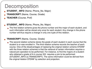 Decomposition
 STUDENT_ INFO (Name, Phone_No, Major)
 TRANSCRIPT (Name, Course, Grade)
 TEACHER (Course, Prof)
 STUDENT_ INFO (Name, Phone_No, Major)
 The first relation scheme gives the phone number and the major of each student, and
such information will be stored only once for each student. Any change in the phone
number will thus require a change in only one tuple of this relation.
 TRANSCRIPT (Name, Course, Grade)
 The second relation scheme stores the grade of each student in each course that the
student is or was enrolled in. The third relation scheme records the teacher of each
course. One of the disadvantages of replacing the original relation scheme STDINF
with the three relation schemes is that the retrieval of certain information requires a
natural join operation to be performed. For instance, to find the majors of a student
who obtained a grade of A in course 353 requires a join to be performed:
(STUDENT_INFO |x| TRANSCRIPT). The same information could be derived from
the original relation STDINF by selection and projection.
 