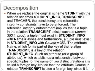 Decomposition
 When we replace the original scheme STDINF with the
relation schemes STUDENT_INFO, TRANSCRIPT
and TEACHER, the consistency and referential
integrity constraints have to be enforced. The
referential integrity enforcement implies that if a tuple
in the relation TRANSCRIPT exists, such as (Jones,
353,in prog), a tuple must exist in STUDENT_INFO
with Name = Jones and furthermore, a tuple must exist
in STUDENT_INFO with Course = 353. The attribute
Name, which forms part of the key of the relation
TRANSCRIPT, is a key of the relation
STUDENT_INFO. Such an attribute (or a group of
attributes), which establishes a relationship between
specific tuples (of the same or two distinct relations), is
called a foreign key. Notice that the attribute Course in
relation TRANSCRIPT is also a foreign key, since it is
 