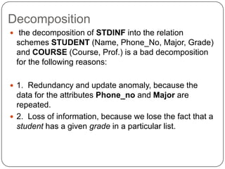 Decomposition
 the decomposition of STDINF into the relation
schemes STUDENT (Name, Phone_No, Major, Grade)
and COURSE (Course, Prof.) is a bad decomposition
for the following reasons:
 1. Redundancy and update anomaly, because the
data for the attributes Phone_no and Major are
repeated.
 2. Loss of information, because we lose the fact that a
student has a given grade in a particular list.
 