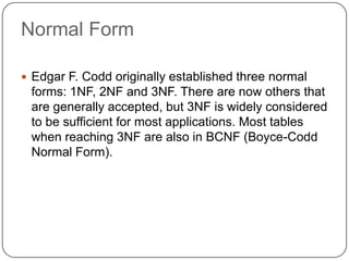 Normal Form
 Edgar F. Codd originally established three normal
forms: 1NF, 2NF and 3NF. There are now others that
are generally accepted, but 3NF is widely considered
to be sufficient for most applications. Most tables
when reaching 3NF are also in BCNF (Boyce-Codd
Normal Form).
 