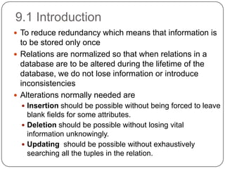 9.1 Introduction
 To reduce redundancy which means that information is
to be stored only once
 Relations are normalized so that when relations in a
database are to be altered during the lifetime of the
database, we do not lose information or introduce
inconsistencies
 Alterations normally needed are
 Insertion should be possible without being forced to leave
blank fields for some attributes.
 Deletion should be possible without losing vital
information unknowingly.
 Updating should be possible without exhaustively
searching all the tuples in the relation.
 