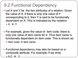 9.2 Functional Dependency
 Let X and Y be the two attributes of a relation. Given
the value of X, if there is only one value of Y
corresponding to it, then Y is said to be functionally
dependent on X. This is indicated by the notation:
 X  Y
 For example, given the value of item code, there is
only one value of item name for it. Thus item name is
functionally dependent on item code. This is shown as:
 Item code  item name
 Functional dependency may also be based on a
composite attribute. For example, if we write
 X,Z  Y
 