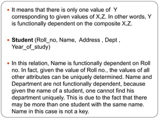  It means that there is only one value of Y
corresponding to given values of X,Z. In other words, Y
is functionally dependent on the composite X,Z.
 Student (Roll_no, Name, Address , Dept ,
Year_of_study)
 In this relation, Name is functionally dependent on Roll
no. In fact, given the value of Roll no., the values of all
other attributes can be uniquely determined. Name and
Department are not functionally dependent, because
given the name of a student, one cannot find his
department uniquely. This is due to the fact that there
may be more than one student with the same name.
Name in this case is not a key.
 