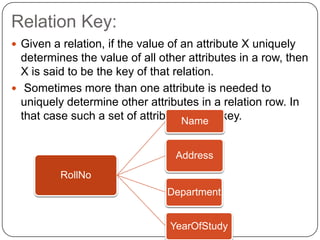 Relation Key:
 Given a relation, if the value of an attribute X uniquely
determines the value of all other attributes in a row, then
X is said to be the key of that relation.
 Sometimes more than one attribute is needed to
uniquely determine other attributes in a relation row. In
that case such a set of attributes is the key.
RollNo
Name
Address
Department
YearOfStudy
 