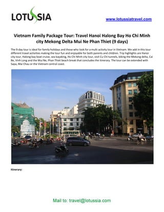 www.lotussiatravel.com



  Vietnam Family Package Tour: Travel Hanoi Halong Bay Ho Chi Minh
            city Mekong Delta Mui Ne Phan Thiet (9 days)
The 9-day tour is ideal for family holidays and those who look for a multi activity tour in Vietnam. We add in this tour
different travel activities making the tour fun and enjoyable for both parents and children. Trip highlights are Hanoi
city tour, Halong bay boat cruise, sea kayaking, Ho Chi Minh city tour, visit Cu Chi tunnels, biking the Mekong delta, Cai
Be, Vinh Long and the Mui Ne, Phan Thiet beach break that concludes the itinerary. The tour can be extended with
Sapa, Mai Chau or the Vietnam central coast.




Itinerary:
 