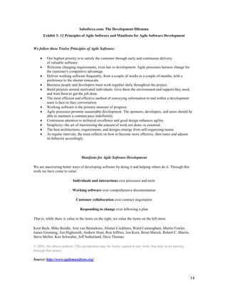 Salesforce.com: The Development Dilemma
        Exhibit 3: 12 Principles of Agile Software and Manifesto for Agile Software Development


We follow these Twelve Principles of Agile Software:

    •     Our highest priority is to satisfy the customer through early and continuous delivery
          of valuable software.
    •     Welcome changing requirements, even late in development. Agile processes harness change for
          the customer's competitive advantage.
    •     Deliver working software frequently, from a couple of weeks to a couple of months, with a
          preference to the shorter timescale.
    •     Business people and developers must work together daily throughout the project.
    •     Build projects around motivated individuals. Give them the environment and support they need,
          and trust them to get the job done.
    •     The most efficient and effective method of conveying information to and within a development
          team is face-to-face conversation.
    •     Working software is the primary measure of progress.
    •     Agile processes promote sustainable development. The sponsors, developers, and users should be
          able to maintain a constant pace indefinitely.
    •     Continuous attention to technical excellence and good design enhances agility.
    •     Simplicity--the art of maximizing the amount of work not done--is essential.
    •     The best architectures, requirements, and designs emerge from self-organizing teams.
    •     At regular intervals, the team reflects on how to become more effective, then tunes and adjusts
          its behavior accordingly.




                                 Manifesto for Agile Software Development

We are uncovering better ways of developing software by doing it and helping others do it. Through this
work we have come to value:

                           Individuals and interactions over processes and tools

                           Working software over comprehensive documentation

                             Customer collaboration over contract negotiation

                                Responding to change over following a plan

That is, while there is value in the items on the right, we value the items on the left more.

Kent Beck, Mike Beedle, Arie van Bennekum, Alistair Cockburn, Ward Cunningham, Martin Fowler,
James Grenning, Jim Highsmith, Andrew Hunt, Ron Jeffries, Jon Kern, Brian Marick, Robert C. Martin,
Steve Mellor, Ken Schwaber, Jeff Sutherland, Dave Thomas.

© 2001, the above authors. This declaration may be freely copied in any form, but only in its entirety
through this notice.

Source: http://www.agilemanifesto.org/




                                                                                                          14
 