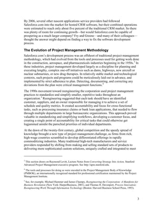 By 2006, several other nascent applications service providers had followed
Salesforce.com into the market for hosted CRM software, but their combined operations
were estimated to reach only about five percent of the traditional CRM market. So there
was plenty of room for continuing growth—but would Salesforce.com be capable of
prospering as a much larger company? Fry and Greene—and many of their colleagues—
thought the answer might depend on finding a way to fix the software development
process.

The Evolution of Project Management Methodology
Salesforce.com’s development process was an offshoot of traditional project management
methodology, which had evolved from the tools and processes used for getting work done
in the construction, aerospace, and pharmaceuticals industries beginning in the 1950s. 3 In
these industries, project management developed largely as a discipline for planning and
executing lengthy, complex one-off initiatives such as dams, highways, new aircraft or
nuclear submarines, or new drug therapies. In relatively stable market and technological
contexts, such projects and programs could be meticulously laid out in advance, and
implemented by strict adherence to plan. Detecting, documenting, and correcting any
deviations from the plan were critical management functions. 4
The 1990s movement toward reengineering the corporation used project management
practices to standardize and simplify smaller, repetitive tasks throughout an
organization. 5 Reengineering suggested that each task should have an identified
customer, suppliers, and an owner responsible for managing it to achieve a set of
schedule and quality metrics. It created accountability and focus for cross-functional
tasks, such as processing insurance claims or bank loan applications, that needed to flow
through multiple departments in large bureaucratic organizations. This approach proved
valuable in standardizing and simplifying workflows, developing a customer focus, and
creating a single point of accountability for critical tasks that could otherwise get
logjammed amidst the parochial priorities of individual departments.
At the dawn of the twenty-first century, global competition and the speedy spread of
knowledge brought a new type of project management challenge, as firms from rich,
high-wage countries scrambled to develop differentiated offerings in rapidly
commoditizing industries. Many traditional high-tech manufacturers and service
providers responded by shifting from making and selling standard sets of products to
delivering more sophisticated custom solutions, uniquely crafted and integrated to meet


3
 This section draws on Raymond Levitt, Lecture Notes from Converting Strategy Into Action, Stanford
Advanced Project Management executive program. See http://apm.stanford.edu.
4
 The tools and processes for doing so were encoded in the Project Management Body of Knowledge
(PMBOK), an internationally recognized standard for professional certification maintained by the Project
Management Institute.
5
 See, for example, Michael Hammer and James Champy, Reengineering the Corporation: A Manifesto for
Business Revolution (New York: HarperBusiness, 2001), and Thomas H. Davenport, Process Innovation:
Reengineering Work Through Information Technology (Boston: Harvard Business School Press, 1993).



                                                                                                           3
 