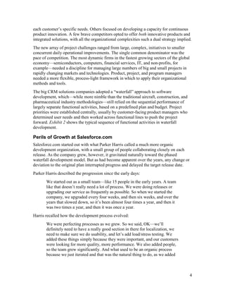each customer’s specific needs. Others focused on developing a capacity for continuous
product innovation. A few brave competitors opted to offer both innovative products and
integrated solutions, with all the organizational complexities such a dual strategy implied.
The new array of project challenges ranged from large, complex, initiatives to smaller
concurrent daily operational improvements. The single common denominator was the
pace of competition. The most dynamic firms in the fastest growing sectors of the global
economy—semiconductors, computers, financial services, IT, and non-profits, for
example—needed a discipline for managing large numbers of big and small projects in
rapidly changing markets and technologies. Product, project, and program managers
needed a more flexible, process-light framework in which to apply their organizational
methods and tools.
The big CRM solutions companies adopted a “waterfall” approach to software
development, which—while more nimble than the traditional aircraft, construction, and
pharmaceutical industry methodologies—still relied on the sequential performance of
largely separate functional activities, based on a predefined plan and budget. Project
priorities were established centrally, usually by customer-facing product managers who
determined user needs and then worked across functional lines to push the project
forward. Exhibit 2 shows the typical sequence of functional activities in waterfall
development.

Perils of Growth at Salesforce.com
Salesforce.com started out with what Parker Harris called a much more organic
development organization, with a small group of people collaborating closely on each
release. As the company grew, however, it gravitated naturally toward the phased
waterfall development model. But as had become apparent over the years, any change or
deviation to the original plan interrupted progress and delayed the target release date.
Parker Harris described the progression since the early days:
       We started out as a small team—like 15 people in the early years. A team
       like that doesn’t really need a lot of process. We were doing releases or
       upgrading our service as frequently as possible. So when we started the
       company, we upgraded every four weeks, and then six weeks, and over the
       years that slowed down, so it’s been almost four times a year, and then it
       was two times a year, and then it was once a year.
Harris recalled how the development process evolved:
       We were perfecting processes as we grew. So we said, OK—we’ll
       definitely need to have a really good section in there for localization, we
       need to make sure we do usability, and let’s add load/stress testing. We
       added these things simply because they were important, and our customers
       were looking for more quality, more performance. We also added people,
       so the team grew significantly. And what used to be an organic process
       because we just iterated and that was the natural thing to do, as we added



                                                                                           4
 