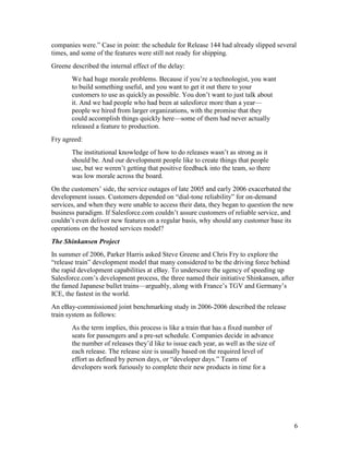companies were.” Case in point: the schedule for Release 144 had already slipped several
times, and some of the features were still not ready for shipping.
Greene described the internal effect of the delay:
       We had huge morale problems. Because if you’re a technologist, you want
       to build something useful, and you want to get it out there to your
       customers to use as quickly as possible. You don’t want to just talk about
       it. And we had people who had been at salesforce more than a year—
       people we hired from larger organizations, with the promise that they
       could accomplish things quickly here—some of them had never actually
       released a feature to production.
Fry agreed:
       The institutional knowledge of how to do releases wasn’t as strong as it
       should be. And our development people like to create things that people
       use, but we weren’t getting that positive feedback into the team, so there
       was low morale across the board.
On the customers’ side, the service outages of late 2005 and early 2006 exacerbated the
development issues. Customers depended on “dial-tone reliability” for on-demand
services, and when they were unable to access their data, they began to question the new
business paradigm. If Salesforce.com couldn’t assure customers of reliable service, and
couldn’t even deliver new features on a regular basis, why should any customer base its
operations on the hosted services model?
The Shinkansen Project
In summer of 2006, Parker Harris asked Steve Greene and Chris Fry to explore the
“release train” development model that many considered to be the driving force behind
the rapid development capabilities at eBay. To underscore the ugency of speeding up
Salesforce.com’s development process, the three named their initiative Shinkansen, after
the famed Japanese bullet trains—arguably, along with France’s TGV and Germany’s
ICE, the fastest in the world.
An eBay-commissioned joint benchmarking study in 2006-2006 described the release
train system as follows:
       As the term implies, this process is like a train that has a fixed number of
       seats for passengers and a pre-set schedule. Companies decide in advance
       the number of releases they’d like to issue each year, as well as the size of
       each release. The release size is usually based on the required level of
       effort as defined by person days, or “developer days.” Teams of
       developers work furiously to complete their new products in time for a




                                                                                           6
 