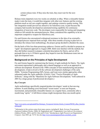 certain release train. If they miss the train, they must wait for the next
        release. 6
Release trains departed every two weeks on schedule at eBay. When a releasable feature
made it onto the train, it would then integrate with other new features and the existing
platform much as rail cars couple together, and undergo extensive quality testing. This
late integration model proved less attractive for Salesforce.com, in part because the
company had recently developed an automated testing capability for continuous
integration of most new code. The developers were responsible for testing and integrating
whatever fell outside the automated process. Many considered this capability to be an
important competitive weapon for Salesforce.com.
Fry and Greene also encountered widespread resistance to the idea of an externally-
developed process imposed from on high. After three months of trying to plan how to
introduce the release train methodology, the project group decided to abandon the cause.
On the heels of this less-than-promising endeavor, Greene and Fry decided to propose an
“agile” development approach in August 2006. Both were familiar with the method, but
they did further research to prepare a detailed description for Harris, and set off to
persuade him to try it. If Harris agreed, they hoped to turn the Shinkansen team into an
agile development team.

Background on the Principles of Agile Development
Fry and Greene began by summarizing the history of agile methods for Harris. The Agile
movement represented a philosophy and a shared language as well as an approach to
software development. Rooted in the 1980s concepts of lean manufacturing and product
development, it had evolved to fit the software development challenges of the early
2000s. 7 Extreme Programming (XP), Scrum, and Lean were similar approaches often
subsumed under the Agile umbrella. (Exhibit 3 lists “Twelve Principles of Agile
Software,” along with the “Manifesto for Agile Software Development,” both authored in
2001 by a large group of professional developers.)
Key Concepts
Agile methodology specifically targeted product developers’ needs in fast-moving
markets. It used standing cross-functional “scrum teams” to turn out frequent,
incremental, and potentially releasable features on a regular basis, commonly after a
month-long “sprint.” A full-blown release might incorporate three one-month sprint




6
 http://www.prtm.com/uploadedFiles/Strategic_Viewpoint/Articles/Article_Content/PRTM_eBay_benchm
arking.pdf
7
 Information in this section comes from many sources, including K. Beck, Extreme Programming
Explained (Addison Wesley, 2000), M. Poppendieck and T. Poppendieck, Lean Software Development
(Addison Wesley, 2003), and M. Cohn and D. Ford, “Introducing an Agile Process to an Organization,”
Computer, June 2003, pp. 74-78. See also http://www.mountaingoatsofware.com/daily_scrum



                                                                                                      7
 