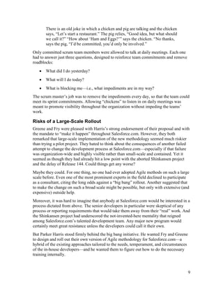 There is an old joke in which a chicken and pig are talking and the chicken
       says, “Let’s start a restaurant.” The pig relies, “Good idea, but what should
       we call it?” “How about ‘Ham and Eggs?’” says the chicken. “No thanks,
       says the pig, “I’d be committed, you’d only be involved.”
Only committed scrum team members were allowed to talk at daily meetings. Each one
had to answer just three questions, designed to reinforce team commitments and remove
roadblocks:
   •   What did I do yesterday?
   •   What will I do today?
   •   What is blocking me—i.e., what impediments are in my way?
The scrum master’s job was to remove the impediments every day, so that the team could
meet its sprint commitments. Allowing “chickens” to listen in on daily meetings was
meant to promote visibility throughout the organization without impeding the teams’
work.

Risks of a Large-Scale Rollout
Greene and Fry were pleased with Harris’s strong endorsement of their proposal and with
the mandate to “make it happen” throughout Salesforce.com. However, they both
remarked that large-scale implementation of the new methodology seemed much riskier
than trying a pilot project. They hated to think about the consequences of another failed
attempt to change the development process at Salesforce.com—especially if that failure
was organization-wide and highly visible rather than small-scale and contained. Yet it
seemed as though they had already hit a low point with the aborted Shinkansen project
and the delay of Release 144. Could things get any worse?
Maybe they could. For one thing, no one had ever adopted Agile methods on such a large
scale before. Even one of the most prominent experts in the field declined to participate
as a consultant, citing the long odds against a “big bang” rollout. Another suggested that
to make the change on such a broad scale might be possible, but only with extensive (and
expensive) outside help.
Moreover, it was hard to imagine that anybody at Salesforce.com would be interested in a
process dictated from above. The senior developers in particular were skeptical of any
process or reporting requirements that would take them away from their “real” work. And
the Shinkansen project had underscored the not-invented-here mentality that reigned
among Salesforce.com’s talented development team. Any major new program would
certainly meet great resistance unless the developers could call it their own.
But Parker Harris stood firmly behind the big bang initiative. He wanted Fry and Greene
to design and roll out their own version of Agile methodology for Salesforce.com—a
hybrid of the existing approaches tailored to the needs, temperament, and circumstances
of the in-house developers—and he wanted them to figure out how to do the necessary
training internally.



                                                                                          9
 