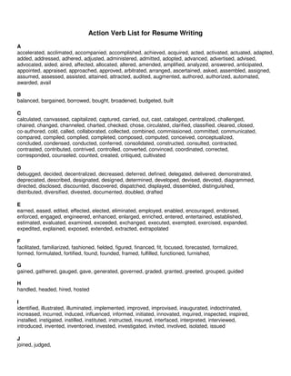 Action Verb List for Resume Writing
A
accelerated, acclimated, accompanied, accomplished, achieved, acquired, acted, activated, actuated, adapted,
added, addressed, adhered, adjusted, administered, admitted, adopted, advanced, advertised, advised,
advocated, aided, aired, affected, allocated, altered, amended, amplified, analyzed, answered, anticipated,
appointed, appraised, approached, approved, arbitrated, arranged, ascertained, asked, assembled, assigned,
assumed, assessed, assisted, attained, attracted, audited, augmented, authored, authorized, automated,
awarded, avail

B
balanced, bargained, borrowed, bought, broadened, budgeted, built

C
calculated, canvassed, capitalized, captured, carried, out, cast, cataloged, centralized, challenged,
chaired, changed, channeled, charted, checked, chose, circulated, clarified, classified, cleared, closed,
co-authored, cold, called, collaborated, collected, combined, commissioned, committed, communicated,
compared, compiled, complied, completed, composed, computed, conceived, conceptualized,
concluded, condensed, conducted, conferred, consolidated, constructed, consulted, contracted,
contrasted, contributed, contrived, controlled, converted, convinced, coordinated, corrected,
corresponded, counseled, counted, created, critiqued, cultivated

D
debugged, decided, decentralized, decreased, deferred, defined, delegated, delivered, demonstrated,
depreciated, described, designated, designed, determined, developed, devised, devoted, diagrammed,
directed, disclosed, discounted, discovered, dispatched, displayed, dissembled, distinguished,
distributed, diversified, divested, documented, doubled, drafted

E
earned, eased, edited, effected, elected, eliminated, employed, enabled, encouraged, endorsed,
enforced, engaged, engineered, enhanced, enlarged, enriched, entered, entertained, established,
estimated, evaluated, examined, exceeded, exchanged, executed, exempted, exercised, expanded,
expedited, explained, exposed, extended, extracted, extrapolated

F
facilitated, familiarized, fashioned, fielded, figured, financed, fit, focused, forecasted, formalized,
formed, formulated, fortified, found, founded, framed, fulfilled, functioned, furnished,

G
gained, gathered, gauged, gave, generated, governed, graded, granted, greeted, grouped, guided

H
handled, headed, hired, hosted

I
identified, illustrated, illuminated, implemented, improved, improvised, inaugurated, indoctrinated,
increased, incurred, induced, influenced, informed, initiated, innovated, inquired, inspected, inspired,
installed, instigated, instilled, instituted, instructed, insured, interfaced, interpreted, interviewed,
introduced, invented, inventoried, invested, investigated, invited, involved, isolated, issued

J
joined, judged,
 