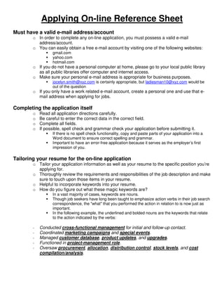Applying On-line Reference Sheet
Must have a valid e-mail address/account
        o In order to complete any on-line application, you must possess a valid e-mail
          address/account.
        o You can easily obtain a free e-mail account by visiting one of the following websites:
                  gmail.com
                  yahoo.com
                  hotmail.com
        o If you do not have a personal computer at home, please go to your local public library
          as all public libraries offer computer and internet access.
        o Make sure your personal e-mail address is appropriate for business purposes.
                  jocelyn.smith@xyz.com is certainly appropriate, but ladiesman10@xyz.com would be
                  out of the question
        o If you only have a work related e-mail account, create a personal one and use that e-
          mail address when applying for jobs.

Completing the application itself
        o   Read all application directions carefully.
        o   Be careful to enter the correct data in the correct field.
        o   Complete all fields.
        o   If possible, spell check and grammar check your application before submitting it.
                  If there is no spell check functionality, copy and paste parts of your application into a
                  Word document to ensure correct spelling and grammar.
                  Important to have an error-free application because it serves as the employer’s first
                  impression of you.

Tailoring your resume for the on-line application
        o Tailor your application information as well as your resume to the specific position you’re
          applying for.
        o Thoroughly review the requirements and responsibilities of the job description and make
          sure to touch upon those items in your resume.
        o Helpful to incorporate keywords into your resume.
        o How do you figure out what these magic keywords are?
                  In a vast majority of cases, keywords are nouns.
                  Though job seekers have long been taught to emphasize action verbs in their job search
                  correspondence, the "what" that you performed the action in relation to is now just as
                  important.
                  In the following example, the underlined and bolded nouns are the keywords that relate
                  to the action indicated by the verbs:

        -   Conducted cross-functional management for initial and follow-up contact.
        -   Coordinated marketing campaigns and special events.
        -   Managed customer database, product updates, and upgrades.
        -   Functioned in project-management role.
        -   Oversaw procurement, allocation, distribution control, stock levels, and cost
            compilation/analysis.
 