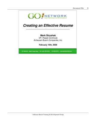 Document Title   1




  Creating an Effective Resume
        _________________________________________________



                                     Mark Stryshak
                           VP, People Continuity
                       Anheuser-Busch Companies, Inc.

                                   February 10th, 2009


GO! Network • 800 N Tucker Blvd.                7/25/2006
                                   • St. Louis, MO 63101    • 314.802.5475 • www.gonetworkstl.com 1




                    Anheuser-Busch Training & Development Group
 