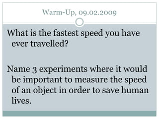 Warm-Up, 09.02.2009 What is the fastest speed you have ever travelled? Name 3 experiments where it would be important to measure the speed of an object in order to save human lives. 