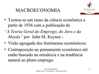 MACROECONOMIA Tornou-se um ramo da ciência econômica a partir de 1936 com a publicação de “ A Teoria Geral do Emprego, do Juro e da Moeda”  por  John M. Keynes -  Visão agregada dos fenômenos econômicos; Contraposição ao pensamento econômico até então baseado na ortodoxia e na tendência natural ao pleno emprego.   