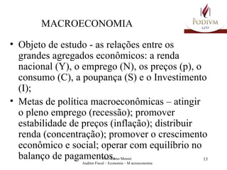 MACROECONOMIA Objeto de estudo - as relações entre os grandes agregados econômicos: a renda nacional (Y), o emprego (N), os preços (p), o consumo (C), a poupança (S) e o Investimento (I); Metas de política macroeconômicas – atingir o pleno emprego (recessão); promover estabilidade de preços (inflação); distribuir renda (concentração); promover o crescimento econômico e social; operar com equilíbrio no balanço de pagamentos. 