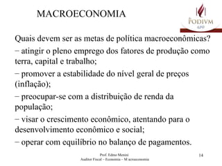 MACROECONOMIA Quais devem ser as metas de política macroeconômicas? atingir o pleno emprego dos fatores de produção como terra, capital e trabalho; promover a estabilidade do nível geral de preços (inflação); preocupar-se com a distribuição de renda da população; visar o crescimento econômico, atentando para o desenvolvimento econômico e social; operar com equilíbrio no balanço de pagamentos. 