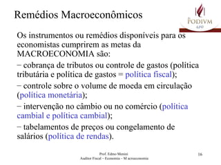 Remédios Macroeconômicos Os instrumentos ou remédios disponíveis para os economistas cumprirem as metas da MACROECONOMIA são: cobrança de tributos ou controle de gastos (política tributária e política de gastos =  política fiscal ); controle sobre o volume de moeda em circulação ( política monetária ); intervenção no câmbio ou no comércio ( política cambial e política cambial ); tabelamentos de preços ou congelamento de salários ( política de rendas ).  
