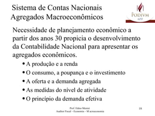 Sistema de Contas Nacionais Agregados Macroeconômicos Necessidade de planejamento econômico a partir dos anos 30 propicia o desenvolvimento da Contabilidade Nacional para apresentar os agregados econômicos. A produção e a renda O consumo, a poupança e o investimento A oferta e a demanda agregada As medidas do nível de atividade O princípio da demanda efetiva 
