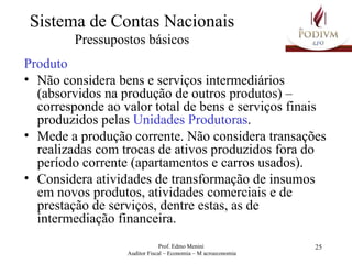 Sistema de Contas Nacionais Pressupostos básicos Produto Não considera bens e serviços intermediários (absorvidos na produção de outros produtos) – corresponde ao valor total de bens e serviços finais produzidos pelas  Unidades Produtoras . Mede a produção corrente. Não considera transações realizadas com trocas de ativos produzidos fora do período corrente (apartamentos e carros usados). Considera atividades de transformação de insumos em novos produtos, atividades comerciais e de prestação de serviços, dentre estas, as de intermediação financeira. 