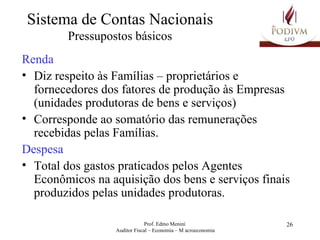 Sistema de Contas Nacionais Pressupostos básicos Renda Diz respeito às Famílias – proprietários e fornecedores dos fatores de produção às Empresas (unidades produtoras de bens e serviços) Corresponde ao somatório das remunerações recebidas pelas Famílias. Despesa Total dos gastos praticados pelos Agentes Econômicos na aquisição dos bens e serviços finais produzidos pelas unidades produtoras. 