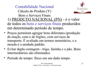 Contabilidade Nacional Cálculo do Produto (Y) Bens e Serviços Finais 1)  PRODUTO NACIONAL (PN)  - é o valor de todos os  bens e serviços finais  produzidos em determinado período de tempo. Preços permitem agregar bens diferentes (produção de maçãs, com o de fogões, com serviços de transporte. É avaliado em termos monetários, e a moeda é a unidade padrão. Evitar dupla contagem - trigo, farinha e o pão. Bens intermediários são eliminados. Período de tempo: fluxo em um dado tempo.   