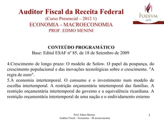Auditor Fiscal da Receita Federal (Curso Presencial – 2012 1)  ECONOMIA - MACROECONOMIA  PROF. EDMO MENINI CONTEÚDO PROGRAMÁTICO Base: Edital ESAF nº 85, de 18 de Setembro de 2009 Crescimento de longo prazo: O modelo de Solow. O papel da poupança, do crescimento populacional e das inovações tecnológicas sobre o crescimento. "A regra de ouro". A economia intertemporal. O consumo e o investimento num modelo de escolha intertemporal. A restrição orçamentária intertemporal das famílias. A restrição orçamentária intertemporal do governo e a equivalência ricardiana. A restrição orçamentária intertemporal de uma nação e o endividamento externo 