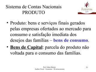 Sistema de Contas Nacionais PRODUTO Produto: bens e serviços finais gerados pelas empresas ofertados ao mercado para consumo e satisfação imediata dos desejos das famílias –  bens de consumo . Bens de Capital : parcela do produto não voltada para o consumo das famílias.   