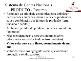 Sistema de Contas Nacionais PRODUTO - Resumo Resultado da atividade econômica para satisfazer necessidades humanas - bens e serviços produzidos com a combinação dos fatores de produção (terra, trabalho e capital); Ambiente gerador do produto: unidades produtoras (empresas) Não considera bens e serviços intermediários (absorvidos na produção de outros produtos). Valor refere-se a um fluxo, normalmente de um ano . Valor corrente dos agregados reais que alteraram produção e renda, ex-post. 