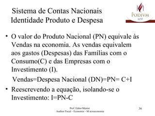Sistema de Contas Nacionais Identidade Produto e Despesa O valor do Produto Nacional (PN) equivale às Vendas na economia. As vendas equivalem aos gastos (Despesas) das Famílias com o Consumo(C) e das Empresas com o Investimento (I). Vendas=Despesa Nacional (DN)=PN= C+I  Reescrevendo a equação, isolando-se o Investimento: I=PN-C 