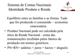 Sistema de Contas Nacionais Identidade Produto e Renda Equilíbrio entre as famílias e as firmas. Tudo que for produzido é consumido – economia estacionária. Produto Nacional pode ser calculado pela ótica da Renda Nacional - soma das remunerações recebidas pelos fatores de produção em termos genéricos. PN=RN= salários + juros + lucros + aluguéis  