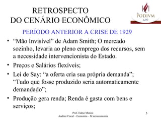 RETROSPECTO DO CENÁRIO ECONÔMICO PERÍODO ANTERIOR A CRISE DE 1929 “ Mão Invisível” de Adam Smith; O mercado sozinho, levaria ao pleno emprego dos recursos, sem a necessidade intervencionista do Estado.  Preços e Salários flexíveis; Lei de Say: “a oferta cria sua própria demanda”; “Tudo que fosse produzido seria automaticamente demandado”; Produção gera renda; Renda é gasta com bens e serviços; 