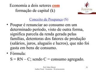 Economia a dois setores  com   formação de capital (k) Conceito de Poupança  (S) Poupar é renunciar ao consumo em um determinado período, visto de outra forma, significa parcela da renda gerada pelas famílias, detentoras dos fatores de produção (salários, juros, aluguéis e lucros), que não foi gasta em bens de consumo. Fórmula:  S = RN – C; sendo C = consumo agregado. 