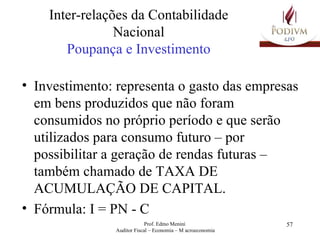 Inter-relações da Contabilidade Nacional Poupança e Investimento Investimento: representa o gasto das empresas em bens produzidos que não foram consumidos no próprio período e que serão utilizados para consumo futuro – por possibilitar a geração de rendas futuras – também chamado de TAXA DE ACUMULAÇÃO DE CAPITAL. Fórmula: I = PN - C 