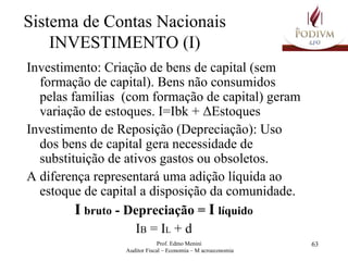 Sistema de Contas Nacionais INVESTIMENTO (I) Investimento: Criação de bens de capital (sem formação de capital). Bens não consumidos pelas famílias  (com formação de capital) geram variação de estoques. I=Ibk +  Δ Estoques Investimento de Reposição (Depreciação): Uso dos bens de capital gera necessidade de substituição de ativos gastos ou obsoletos. A diferença representará uma adição líquida ao estoque de capital a disposição da comunidade. I   bruto  - Depreciação =  I   líquido I B  = I L  + d 
