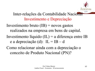 Inter-relações da Contabilidade Nacional Investimento e Depreciação Investimento bruto (IB) = novos gastos realizados na empresa em bens de capital.  Investimento líquido (IL) = a diferença entre IB e a depreciação (d):  IL = IB – d Como relacionar ainda com a depreciação o  conceito de Produto Nacional (PN)?  